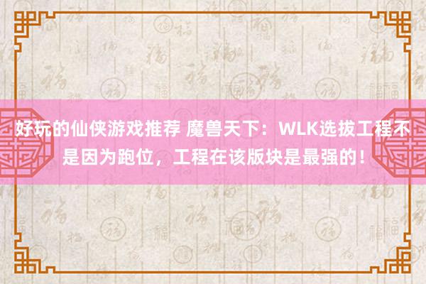 好玩的仙侠游戏推荐 魔兽天下：WLK选拔工程不是因为跑位，工程在该版块是最强的！