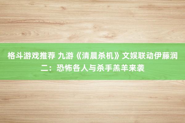 格斗游戏推荐 九游《清晨杀机》文娱联动伊藤润二：恐怖各人与杀手羔羊来袭