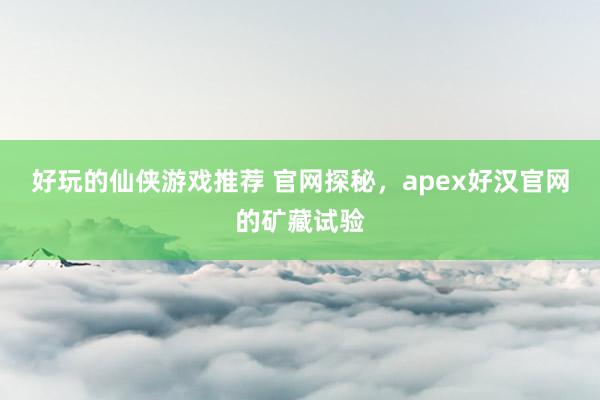 好玩的仙侠游戏推荐 官网探秘，apex好汉官网的矿藏试验