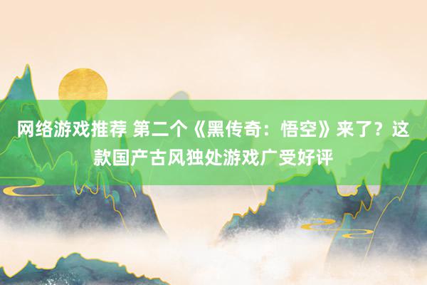 网络游戏推荐 第二个《黑传奇：悟空》来了？这款国产古风独处游戏广受好评