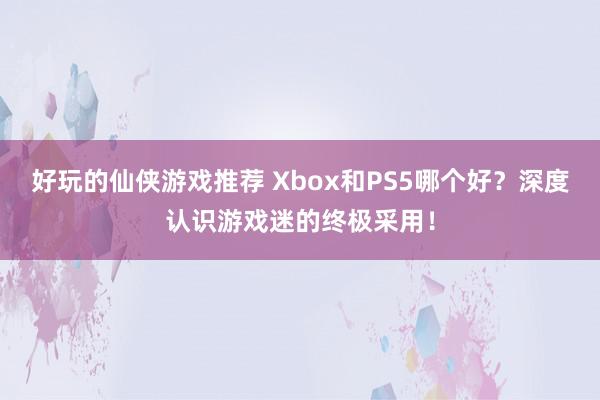 好玩的仙侠游戏推荐 Xbox和PS5哪个好？深度认识游戏迷的终极采用！