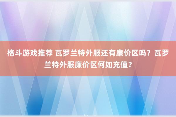 格斗游戏推荐 瓦罗兰特外服还有廉价区吗？瓦罗兰特外服廉价区何如充值？