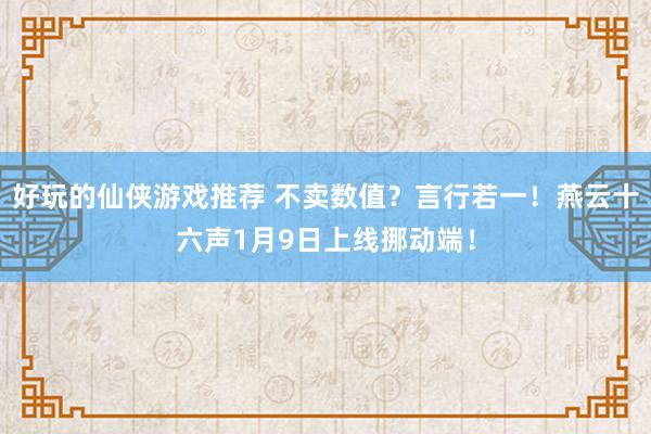 好玩的仙侠游戏推荐 不卖数值？言行若一！燕云十六声1月9日上线挪动端！