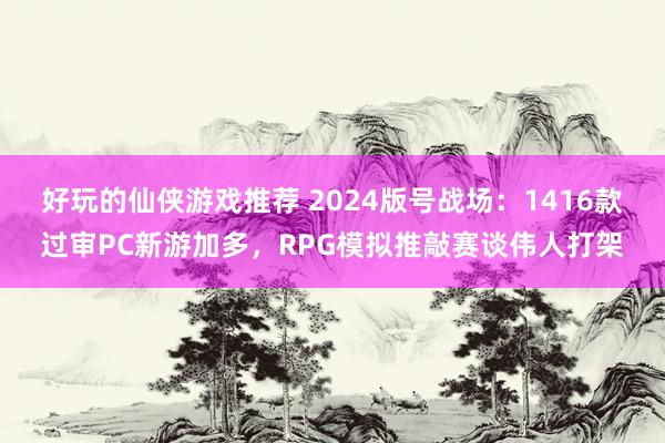 好玩的仙侠游戏推荐 2024版号战场：1416款过审PC新游加多，RPG模拟推敲赛谈伟人打架