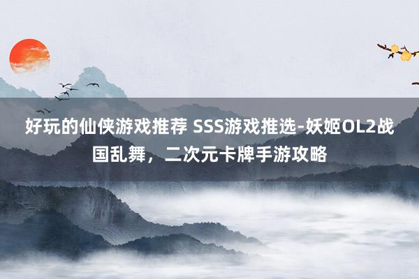 好玩的仙侠游戏推荐 SSS游戏推选-妖姬OL2战国乱舞，二次元卡牌手游攻略