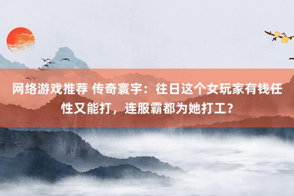 网络游戏推荐 传奇寰宇：往日这个女玩家有钱任性又能打，连服霸都为她打工？