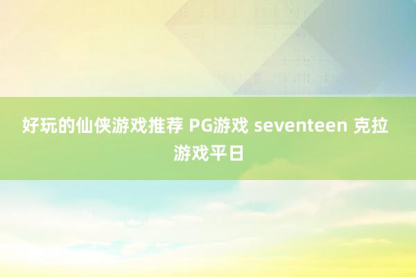 好玩的仙侠游戏推荐 PG游戏 seventeen 克拉 游戏平日