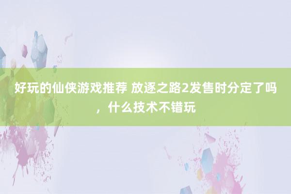 好玩的仙侠游戏推荐 放逐之路2发售时分定了吗，什么技术不错玩