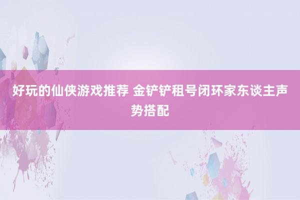 好玩的仙侠游戏推荐 金铲铲租号闭环家东谈主声势搭配