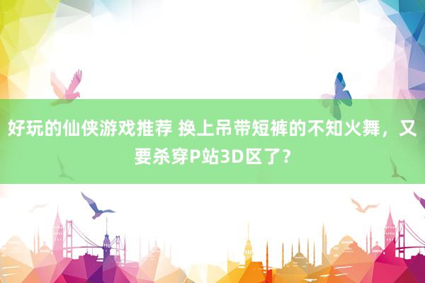 好玩的仙侠游戏推荐 换上吊带短裤的不知火舞，又要杀穿P站3D区了？