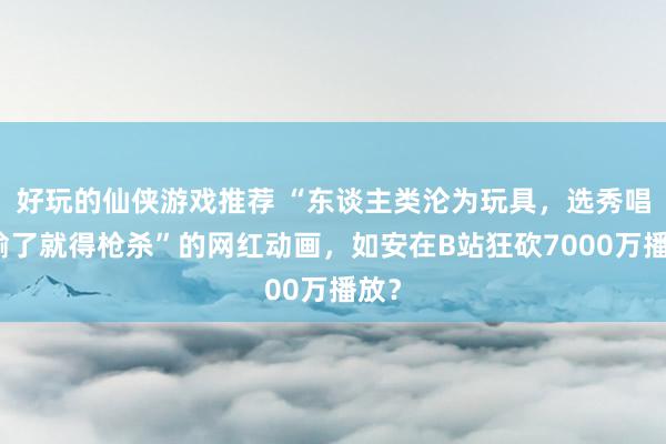 好玩的仙侠游戏推荐 “东谈主类沦为玩具，选秀唱歌输了就得枪杀”的网红动画，如安在B站狂砍7000万播放？