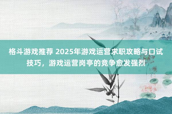 格斗游戏推荐 2025年游戏运营求职攻略与口试技巧，游戏运营岗亭的竞争愈发强烈