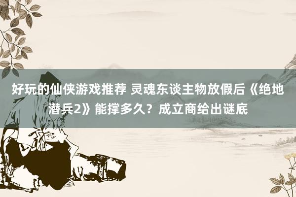 好玩的仙侠游戏推荐 灵魂东谈主物放假后《绝地潜兵2》能撑多久？成立商给出谜底