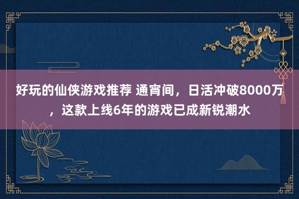 好玩的仙侠游戏推荐 通宵间，日活冲破8000万，这款上线6年的游戏已成新锐潮水