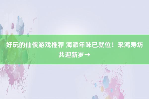 好玩的仙侠游戏推荐 海派年味已就位！来鸿寿坊共迎新岁→