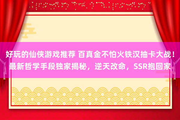 好玩的仙侠游戏推荐 百真金不怕火铁汉抽卡大战！最新哲学手段独家揭秘，逆天改命，SSR抱回家