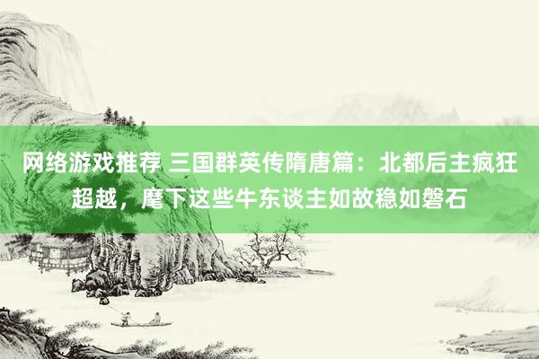 网络游戏推荐 三国群英传隋唐篇：北都后主疯狂超越，麾下这些牛东谈主如故稳如磐石