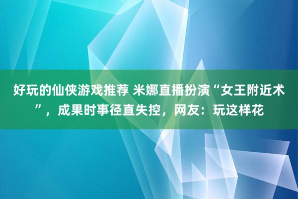 好玩的仙侠游戏推荐 米娜直播扮演“女王附近术”，成果时事径直失控，网友：玩这样花