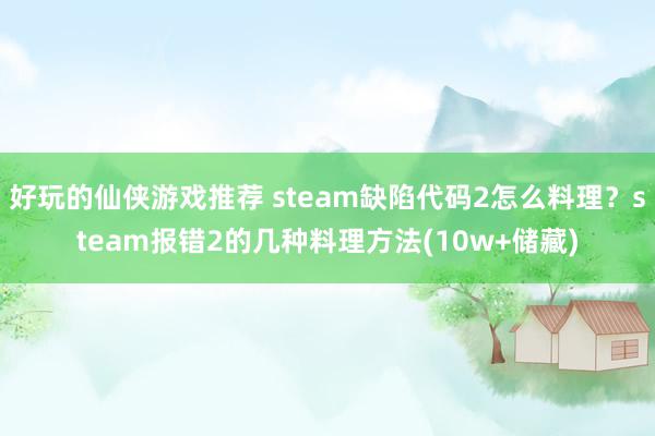 好玩的仙侠游戏推荐 steam缺陷代码2怎么料理？steam报错2的几种料理方法(10w+储藏)