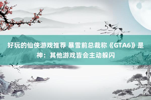 好玩的仙侠游戏推荐 暴雪前总裁称《GTA6》是神：其他游戏皆会主动躲闪