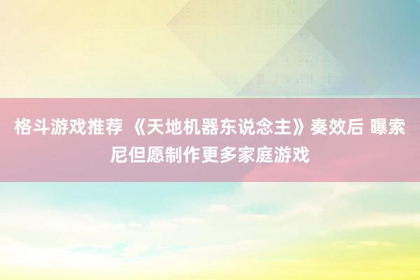 格斗游戏推荐 《天地机器东说念主》奏效后 曝索尼但愿制作更多家庭游戏