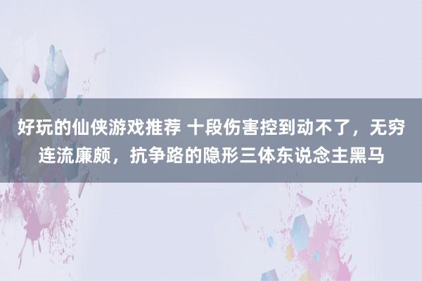 好玩的仙侠游戏推荐 十段伤害控到动不了，无穷连流廉颇，抗争路的隐形三体东说念主黑马