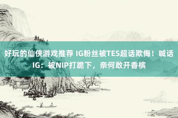 好玩的仙侠游戏推荐 IG粉丝被TES超话欺侮！喊话IG：被NIP打跪下，奈何敢开香槟