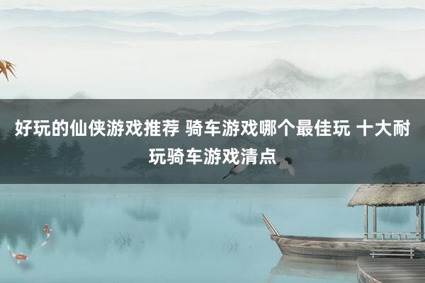 好玩的仙侠游戏推荐 骑车游戏哪个最佳玩 十大耐玩骑车游戏清点