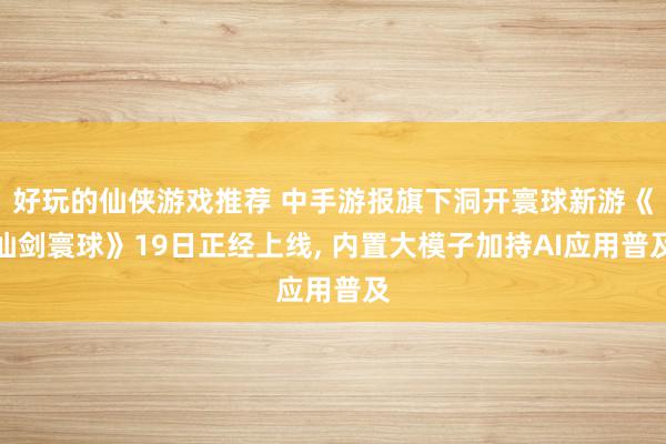 好玩的仙侠游戏推荐 中手游报旗下洞开寰球新游《仙剑寰球》19日正经上线, 内置大模子加持AI应用普及