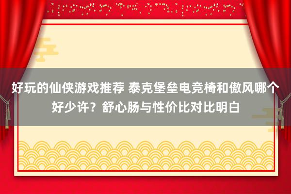 好玩的仙侠游戏推荐 泰克堡垒电竞椅和傲风哪个好少许？舒心肠与性价比对比明白