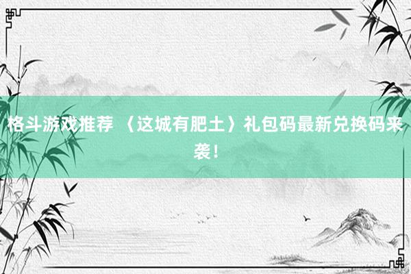 格斗游戏推荐 〈这城有肥土〉礼包码最新兑换码来袭！