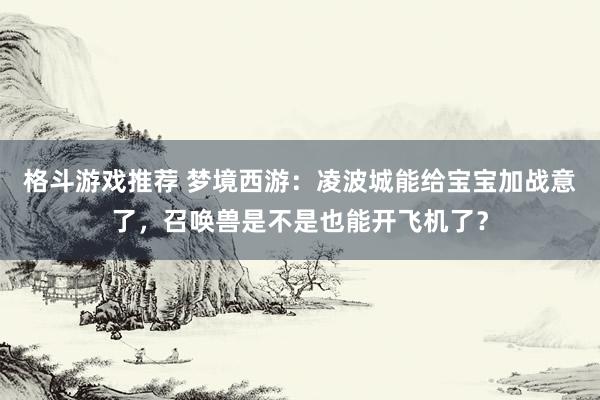 格斗游戏推荐 梦境西游：凌波城能给宝宝加战意了，召唤兽是不是也能开飞机了？