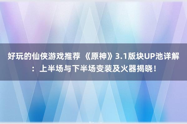 好玩的仙侠游戏推荐 《原神》3.1版块UP池详解：上半场与下半场变装及火器揭晓！