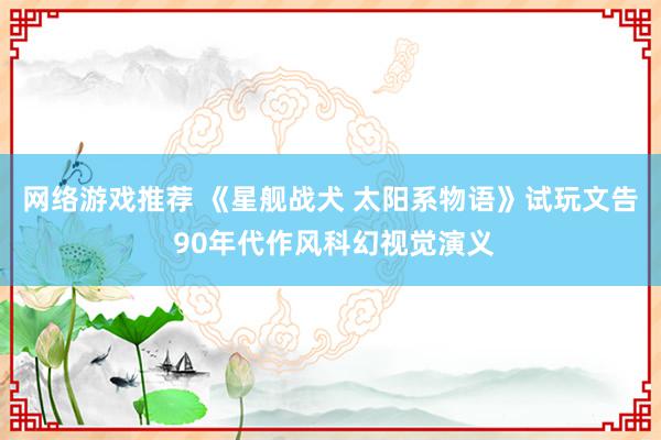 网络游戏推荐 《星舰战犬 太阳系物语》试玩文告 90年代作风科幻视觉演义