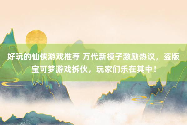 好玩的仙侠游戏推荐 万代新模子激励热议，盗版宝可梦游戏拆伙，玩家们乐在其中！