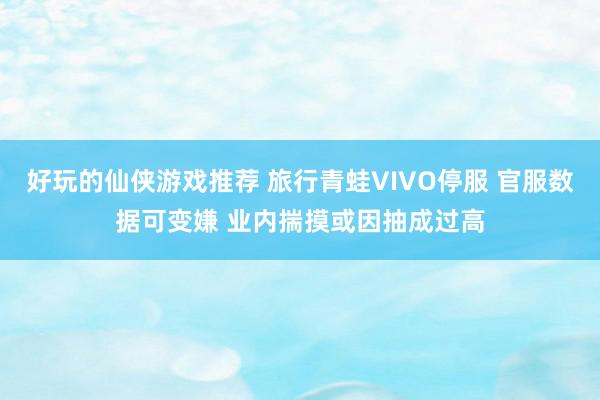 好玩的仙侠游戏推荐 旅行青蛙VIVO停服 官服数据可变嫌 业内揣摸或因抽成过高