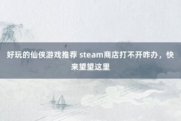 好玩的仙侠游戏推荐 steam商店打不开咋办，快来望望这里