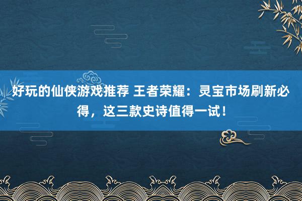 好玩的仙侠游戏推荐 王者荣耀：灵宝市场刷新必得，这三款史诗值得一试！