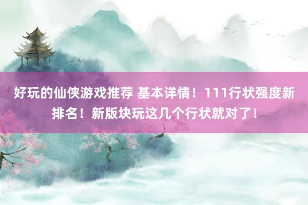 好玩的仙侠游戏推荐 基本详情！111行状强度新排名！新版块玩这几个行状就对了！