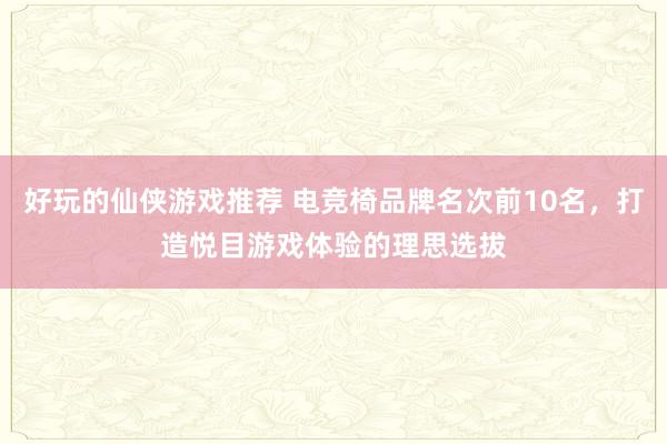 好玩的仙侠游戏推荐 电竞椅品牌名次前10名，打造悦目游戏体验的理思选拔