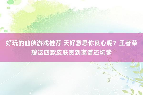 好玩的仙侠游戏推荐 天好意思你良心呢？王者荣耀这四款皮肤贵到离谱还坑爹