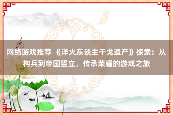 网络游戏推荐 《洋火东谈主干戈遗产》探索：从构兵到帝国竖立，传承荣耀的游戏之旅