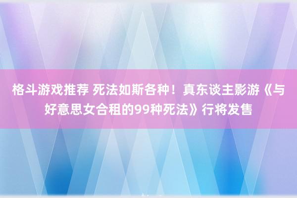 格斗游戏推荐 死法如斯各种！真东谈主影游《与好意思女合租的99种死法》行将发售