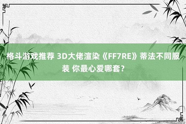 格斗游戏推荐 3D大佬渲染《FF7RE》蒂法不同服装 你最心爱哪套？