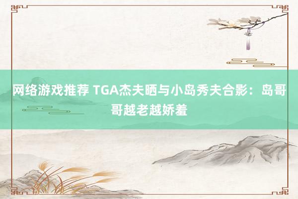 网络游戏推荐 TGA杰夫晒与小岛秀夫合影：岛哥哥越老越娇羞