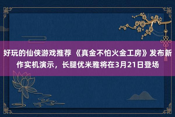 好玩的仙侠游戏推荐 《真金不怕火金工房》发布新作实机演示，长腿优米雅将在3月21日登场